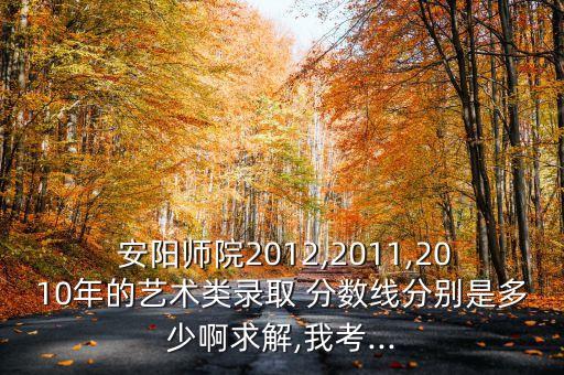  安陽(yáng)師院2012,2011,2010年的藝術(shù)類錄取 分?jǐn)?shù)線分別是多少啊求解,我考...