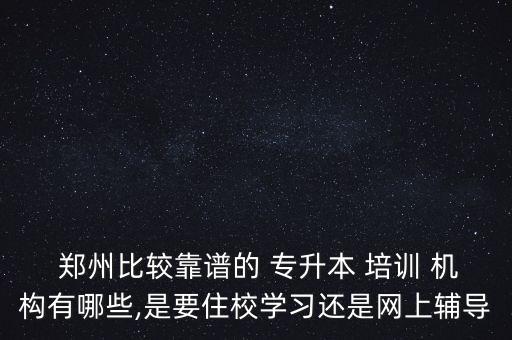  鄭州比較靠譜的 專升本 培訓 機構有哪些,是要住校學習還是網(wǎng)上輔導