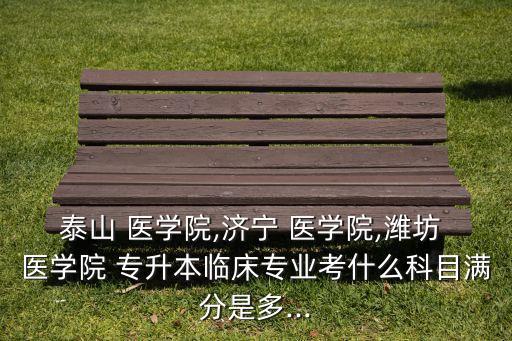 泰山 醫(yī)學(xué)院,濟(jì)寧 醫(yī)學(xué)院,濰坊 醫(yī)學(xué)院 專(zhuān)升本臨床專(zhuān)業(yè)考什么科目滿(mǎn)分是多...