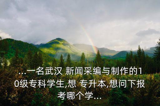 ...一名武漢 新聞采編與制作的10級(jí)?？茖W(xué)生,想 專升本,想問下報(bào)考哪個(gè)學(xué)...