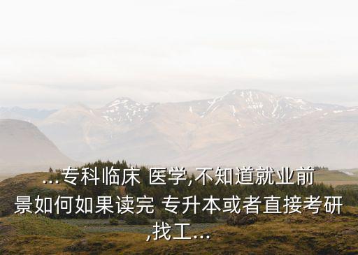 ...?？婆R床 醫(yī)學,不知道就業(yè)前景如何如果讀完 專升本或者直接考研,找工...