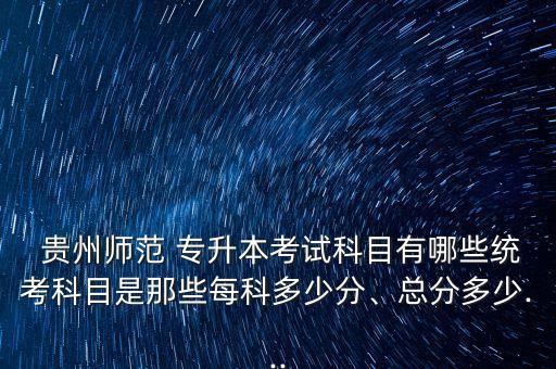  貴州師范 專升本考試科目有哪些統(tǒng)考科目是那些每科多少分、總分多少...
