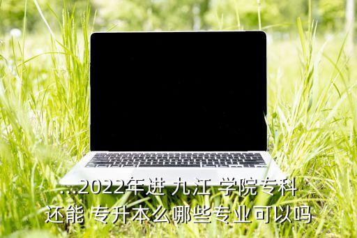 ...2022年進 九江 學院?？七€能 專升本么哪些專業(yè)可以嗎