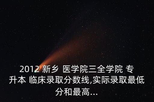 2012 新鄉(xiāng) 醫(yī)學院三全學院 專升本 臨床錄取分數線,實際錄取最低分和最高...