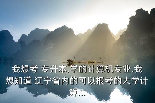 我想考 專升本,學(xué)的計(jì)算機(jī)專業(yè),我想知道 遼寧省內(nèi)的可以報考的大學(xué)計(jì)算...