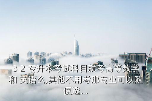 3 2 專升本考試科目就考高等數(shù)學(xué)和 英語(yǔ)么,其他不用考那專業(yè)可以隨便選...