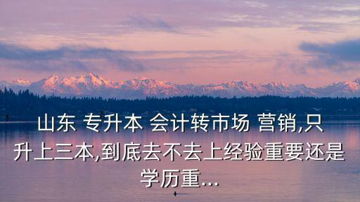 山東 專升本 會計(jì)轉(zhuǎn)市場 營銷,只升上三本,到底去不去上經(jīng)驗(yàn)重要還是學(xué)歷重...