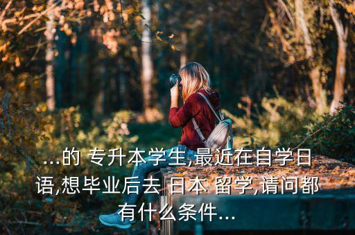...的 專升本學(xué)生,最近在自學(xué)日語,想畢業(yè)后去 日本 留學(xué),請(qǐng)問都有什么條件...