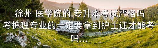  徐州 醫(yī)學(xué)院的 專(zhuān)升本考試嚴(yán)格嗎考護(hù)理專(zhuān)業(yè)的一定要拿到護(hù)士證才能考嗎...