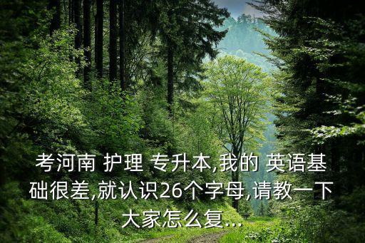 考河南 護(hù)理 專升本,我的 英語基礎(chǔ)很差,就認(rèn)識(shí)26個(gè)字母,請教一下大家怎么復(fù)...