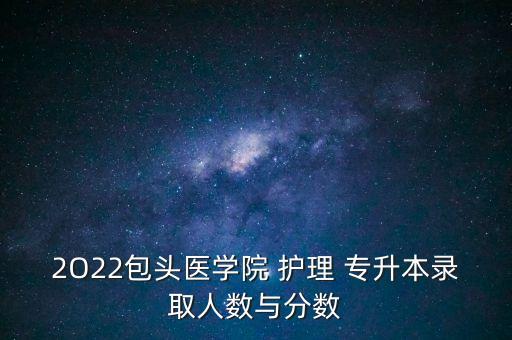 2O22包頭醫(yī)學(xué)院 護理 專升本錄取人數(shù)與分數(shù)