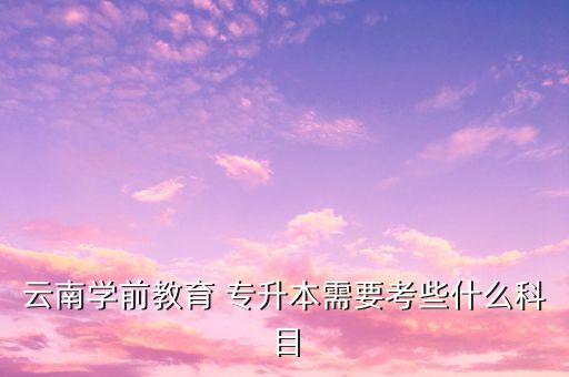 云南學(xué)前教育 專(zhuān)升本需要考些什么科目