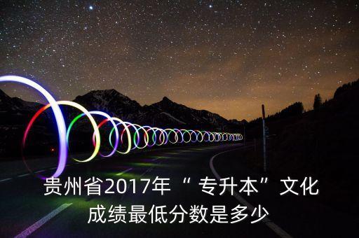 貴州省2017年“ 專升本”文化成績(jī)最低分?jǐn)?shù)是多少