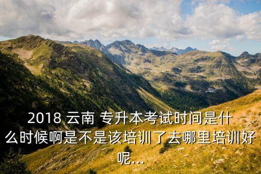 2018 云南 專升本考試時(shí)間是什么時(shí)候啊是不是該培訓(xùn)了去哪里培訓(xùn)好呢...