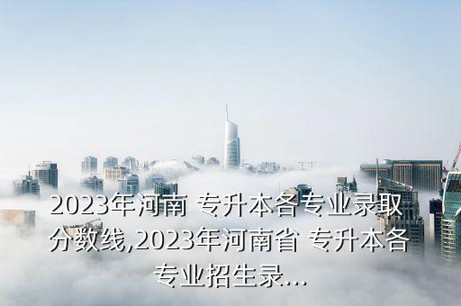 2023年河南 專(zhuān)升本各專(zhuān)業(yè)錄取 分?jǐn)?shù)線,2023年河南省 專(zhuān)升本各專(zhuān)業(yè)招生錄...