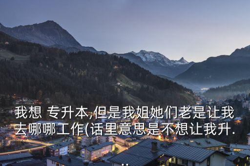 我想 專(zhuān)升本,但是我姐她們老是讓我去哪哪工作(話(huà)里意思是不想讓我升...