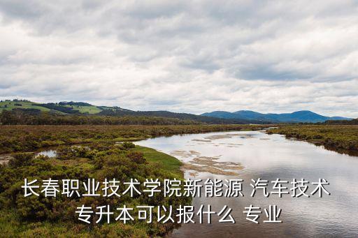 長(zhǎng)春職業(yè)技術(shù)學(xué)院新能源 汽車技術(shù) 專升本可以報(bào)什么 專業(yè)