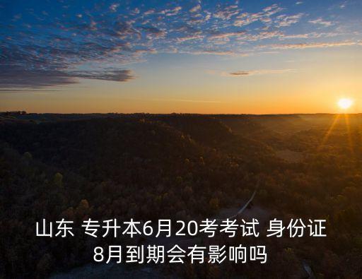 山東 專升本6月20考考試 身份證8月到期會有影響嗎