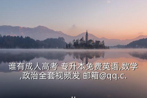 誰有成人高考 專升本免費英語,數(shù)學,政治全套視頻發(fā) 郵箱@qq.c...