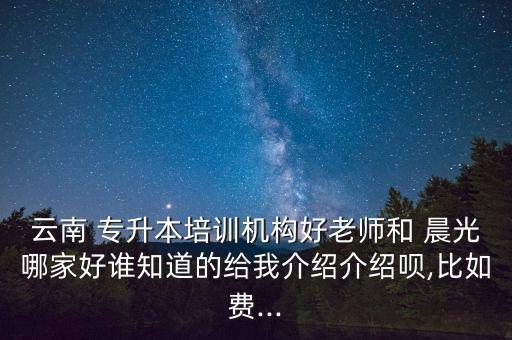 云南 專升本培訓(xùn)機構(gòu)好老師和 晨光哪家好誰知道的給我介紹介紹唄,比如費...