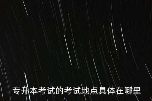  專升本考試的考試地點具體在哪里