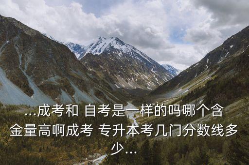 ...成考和 自考是一樣的嗎哪個含金量高啊成考 專升本考幾門分?jǐn)?shù)線多少...