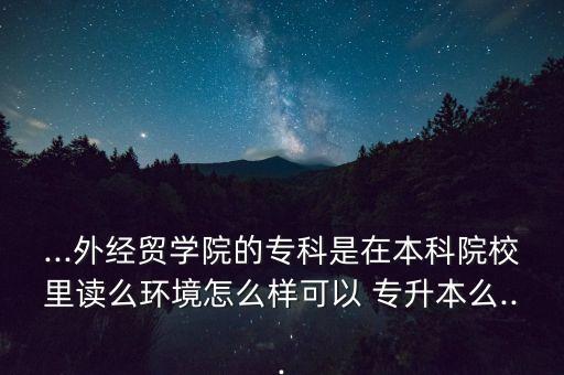 ...外經(jīng)貿(mào)學(xué)院的?？剖窃诒究圃盒＠镒x么環(huán)境怎么樣可以 專升本么...