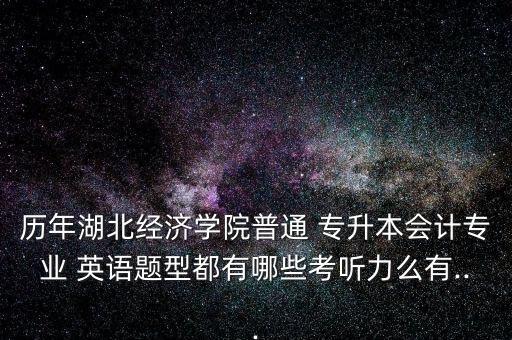 歷年湖北經(jīng)濟學(xué)院普通 專升本會計專業(yè) 英語題型都有哪些考聽力么有...