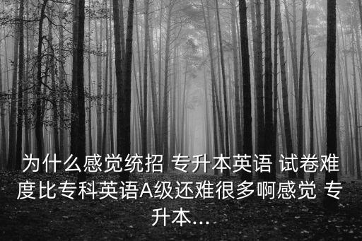 為什么感覺統(tǒng)招 專升本英語 試卷難度比?？朴⒄ZA級(jí)還難很多啊感覺 專升本...
