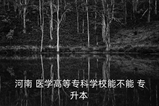  河南 醫(yī)學高等?？茖W校能不能 專升本