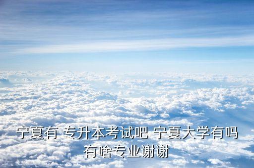 寧夏有 專升本考試吧 寧夏大學有嗎有啥專業(yè)謝謝