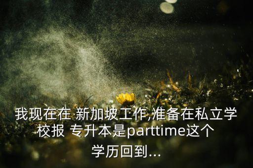 我現(xiàn)在在 新加坡工作,準(zhǔn)備在私立學(xué)校報(bào) 專升本是parttime這個學(xué)歷回到...