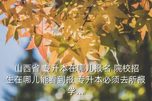  山西省 專升本在哪兒報名 院校招生在哪兒能看到報 專升本必須去所報學(xué)...