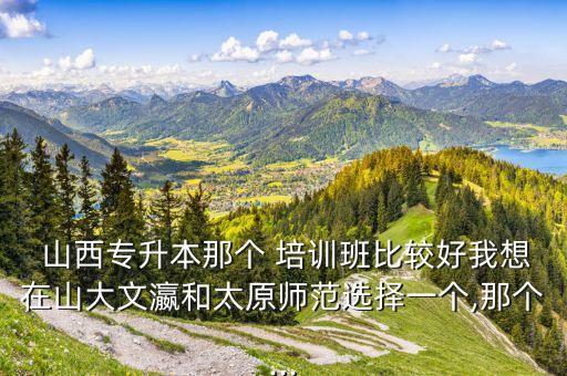  山西專(zhuān)升本那個(gè) 培訓(xùn)班比較好我想在山大文瀛和太原師范選擇一個(gè),那個(gè)...