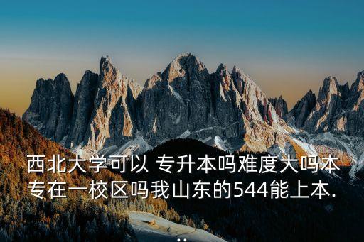  西北大學(xué)可以 專升本嗎難度大嗎本專在一校區(qū)嗎我山東的544能上本...