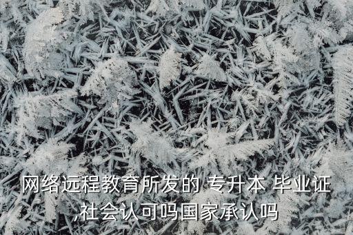 網(wǎng)絡(luò)遠(yuǎn)程教育所發(fā)的 專升本 畢業(yè)證,社會(huì)認(rèn)可嗎國(guó)家承認(rèn)嗎