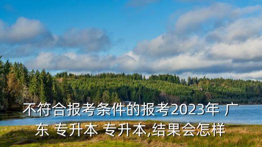 不符合報(bào)考條件的報(bào)考2023年 廣東 專升本 專升本,結(jié)果會怎樣