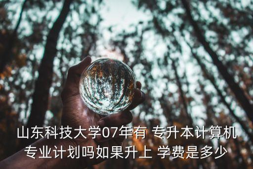 山東科技大學07年有 專升本計算機專業(yè)計劃嗎如果升上 學費是多少