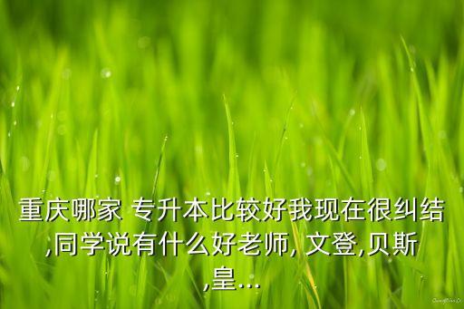 重慶哪家 專升本比較好我現(xiàn)在很糾結(jié),同學說有什么好老師, 文登,貝斯,皇...