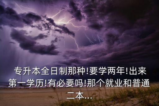  專升本全日制那種!要學兩年!出來第一學歷!有必要嗎!那個就業(yè)和普通二本...