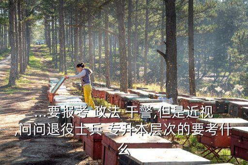 ...要報(bào)考 政法 干警,但是近視,問(wèn)問(wèn)退役士兵 專升本層次的要考什么