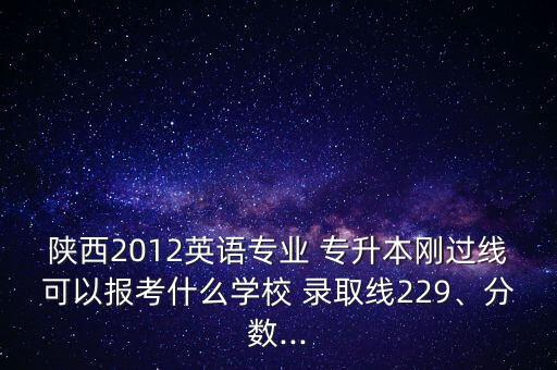 陜西2012英語專業(yè) 專升本剛過線可以報(bào)考什么學(xué)校 錄取線229、分?jǐn)?shù)...