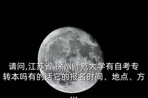 請問,江蘇省 徐州師范大學有自考專轉(zhuǎn)本嗎有的話它的報名時間、地點、方...