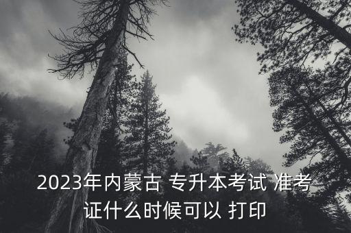 2023年內蒙古 專升本考試 準考證什么時候可以 打印