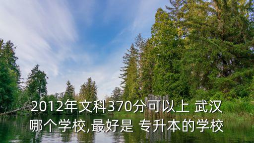 2012年文科370分可以上 武漢哪個學校,最好是 專升本的學校