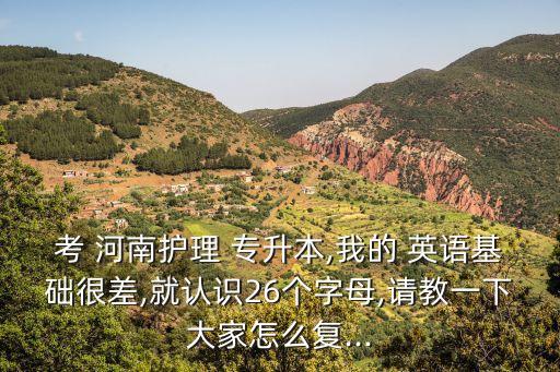 考 河南護理 專升本,我的 英語基礎很差,就認識26個字母,請教一下大家怎么復...