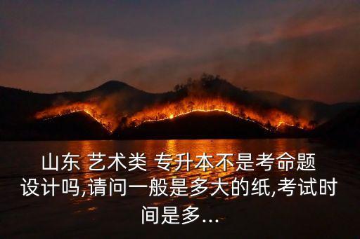  山東 藝術(shù)類 專升本不是考命題 設(shè)計嗎,請問一般是多大的紙,考試時間是多...