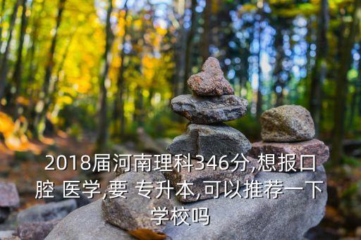 2018屆河南理科346分,想報(bào)口腔 醫(yī)學(xué),要 專升本,可以推薦一下學(xué)校嗎