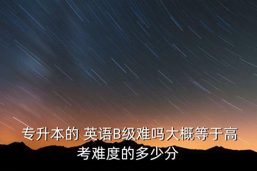  專升本的 英語B級(jí)難嗎大概等于高考難度的多少分