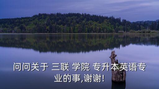 問(wèn)問(wèn)關(guān)于 三聯(lián) 學(xué)院 專升本英語(yǔ)專業(yè)的事,謝謝!